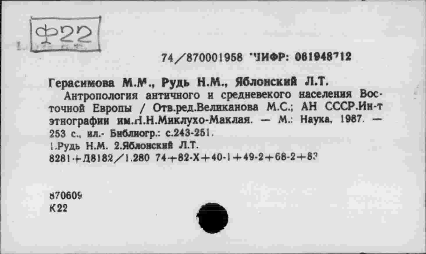 ﻿<^2g]
74/870001958 ЧИФР: 061948712
Герасимова M.M., Рудь Н.М., Яблонский Л.Т.
Антропология античного и средневекого населения Восточной Европы / Отв.ред.Великанова М.С.; АН СССР.Ин-т этнографии им.гі.Н.Миклухо-Маклая. — М.: Наука, 1987. — 253 с., ил.- Библиогр.: с.243-251.
І.Рудь Н.М. 2. Яблонек и fi Л.Т.
828Ы-Д8182/1.280 74-г 82-Х + 40-1-4-49-2-I-68-2-+-8?
870609
К 22